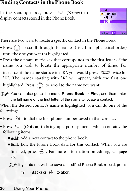 30 Using Your PhoneFinding Contacts in the Phone BookThere are two ways to locate a specific contact in the Phone Book:•Press   to scroll through the names (listed in alphabetical order)until the one you want is highlighted.•Press the alphanumeric key that corresponds to the first letter of thename you wish to locate the appropriate number of times. Forinstance, if the name starts with &quot;K&quot;, you would press    twice for&quot;K&quot;. The names starting with &quot;K&quot; will appear, with the first onehighlighted. Press     to scroll to the name you want.8You can also go to the menu Phone Book → Find, and then enterthe full name or the first letter of the name to locate a contact.When the desired contact&apos;s name is highlighted, you can do one of thefollowing:•Press     to dial the first phone number saved in that contact.•Press (Option) to bring up a pop-up menu, which contains thefollowing items:Add: Add a new contact to the phone book.Edit: Edit the Phone Book data for this contact. When you arefinished, press  . For more information on editing, see page26.8If you do not wish to save a modified Phone Book record, press (Back) or   to abort.In the standby mode, press  (Names) todisplay contacts stored in the Phone Book.