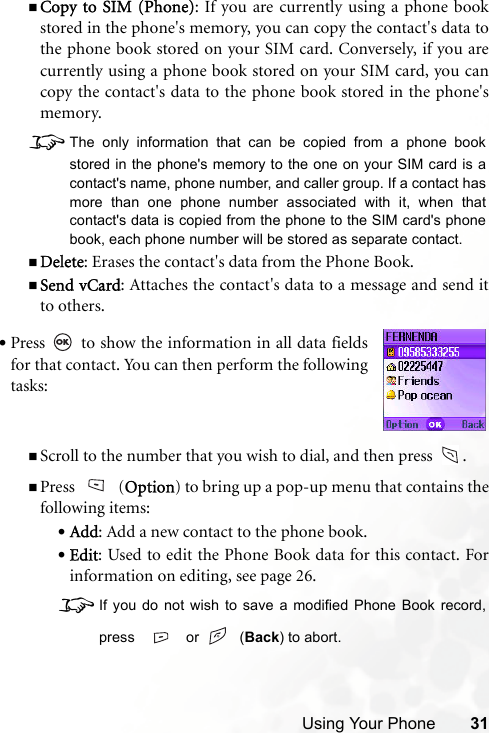 Using Your Phone 31Copy to SIM (Phone): If you are currently using a phone bookstored in the phone&apos;s memory, you can copy the contact&apos;s data tothe phone book stored on your SIM card. Conversely, if you arecurrently using a phone book stored on your SIM card, you cancopy the contact&apos;s data to the phone book stored in the phone&apos;smemory. 8The only information that can be copied from a phone bookstored in the phone&apos;s memory to the one on your SIM card is acontact&apos;s name, phone number, and caller group. If a contact hasmore than one phone number associated with it, when thatcontact&apos;s data is copied from the phone to the SIM card&apos;s phonebook, each phone number will be stored as separate contact.Delete: Erases the contact&apos;s data from the Phone Book.Send vCard: Attaches the contact&apos;s data to a message and send itto others. Scroll to the number that you wish to dial, and then press   .Press (Option) to bring up a pop-up menu that contains thefollowing items:•Add: Add a new contact to the phone book.•Edit: Used to edit the Phone Book data for this contact. Forinformation on editing, see page 26.8If you do not wish to save a modified Phone Book record,press   or    (Back) to abort.•Press   to show the information in all data fieldsfor that contact. You can then perform the followingtasks: