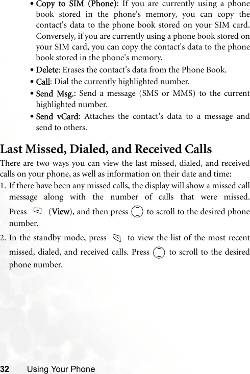 32 Using Your Phone•Copy to SIM (Phone): If you are currently using a phonebook stored in the phone&apos;s memory, you can copy thecontact&apos;s data to the phone book stored on your SIM card.Conversely, if you are currently using a phone book stored onyour SIM card, you can copy the contact&apos;s data to the phonebook stored in the phone&apos;s memory.•Delete: Erases the contact&apos;s data from the Phone Book.•Call: Dial the currently highlighted number.•Send Msg.: Send a message (SMS or MMS) to the currenthighlighted number.•Send vCard: Attaches the contact&apos;s data to a message andsend to others.Last Missed, Dialed, and Received CallsThere are two ways you can view the last missed, dialed, and receivedcalls on your phone, as well as information on their date and time:1. If there have been any missed calls, the display will show a missed callmessage along with the number of calls that were missed.Press (View), and then press   to scroll to the desired phonenumber.2. In the standby mode, press   to view the list of the most recentmissed, dialed, and received calls. Press   to scroll to the desiredphone number.