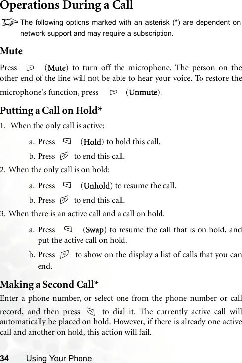 34 Using Your PhoneOperations During a Call8The following options marked with an asterisk (*) are dependent onnetwork support and may require a subscription.MutePress  (Mute) to turn off the microphone. The person on theother end of the line will not be able to hear your voice. To restore themicrophone&apos;s function, press    (Unmute).Putting a Call on Hold*1.  When the only call is active:a. Press  (Hold) to hold this call.b. Press   to end this call. 2. When the only call is on hold:a. Press  (Unhold) to resume the call.b. Press   to end this call.3. When there is an active call and a call on hold.a. Press  (Swap) to resume the call that is on hold, andput the active call on hold.b. Press   to show on the display a list of calls that you canend.Making a Second Call*Enter a phone number, or select one from the phone number or callrecord, and then press   to dial it. The currently active call willautomatically be placed on hold. However, if there is already one activecall and another on hold, this action will fail.