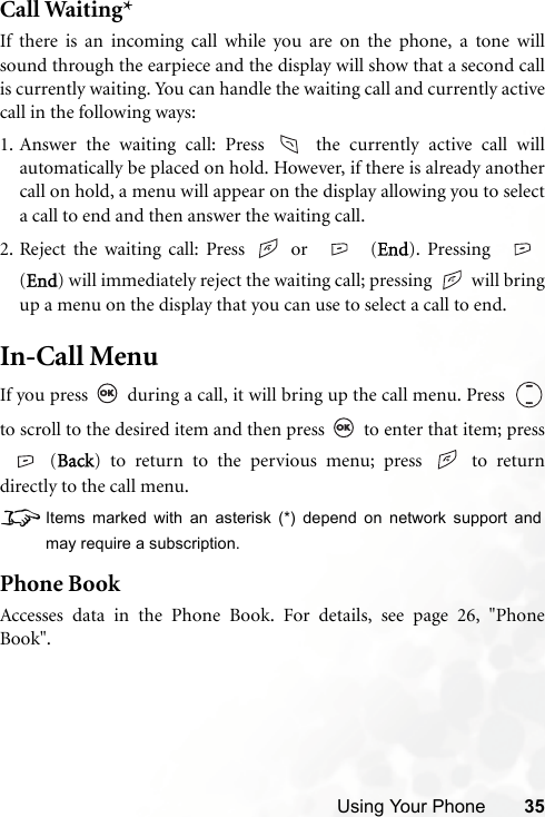 Using Your Phone 35Call Waiting*If there is an incoming call while you are on the phone, a tone willsound through the earpiece and the display will show that a second callis currently waiting. You can handle the waiting call and currently activecall in the following ways:1. Answer the waiting call: Press   the currently active call willautomatically be placed on hold. However, if there is already anothercall on hold, a menu will appear on the display allowing you to selecta call to end and then answer the waiting call.2. Reject the waiting call: Press   or   (End). Pressing (End) will immediately reject the waiting call; pressing   will bringup a menu on the display that you can use to select a call to end.In-Call MenuIf you press   during a call, it will bring up the call menu. Press  to scroll to the desired item and then press   to enter that item; press(Back) to return to the pervious menu; press   to returndirectly to the call menu.8Items marked with an asterisk (*) depend on network support andmay require a subscription.Phone BookAccesses data in the Phone Book. For details, see page 26, &quot;PhoneBook&quot;.