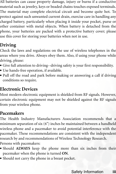 Safety Information iiiAll batteries can cause property damage, injury or burns if a conductivematerial such as jewelry, keys or beaded chains touches exposed terminals.The material may complete electrical circuit and become quite hot. Toprotect against such unwanted current drain, exercise care in handling anycharged battery, particularly when placing it inside your pocket, purse orother container with metal objects. When battery is detached from thephone, your batteries are packed with a protective battery cover; pleaseuse this cover for storing your batteries when not in use.DrivingCheck the laws and regulations on the use of wireless telephones in theareas where you drive. Always obey them. Also, if using your phone whiledriving, please:•Give full attention to driving--driving safety is your first responsibility.•Use hands-free operation, if available.•Pull off the road and park before making or answering a call if drivingconditions so require.Electronic DevicesMost modern electronic equipment is shielded from RF signals. However,certain electronic equipment may not be shielded against the RF signalsfrom your wireless phone.PacemakersThe Health Industry Manufacturers Association recommends that aminimum separation of six (6&quot;) inches be maintained between a handheldwireless phone and a pacemaker to avoid potential interference with thepacemaker. These recommendations are consistent with the independentresearch by and recommendations of Wireless Technology Research.Persons with pacemakers:•Should  ALWAYS keep the phone more than six inches from theirpacemaker when the phone is turned ON.•Should not carry the phone in a breast pocket.