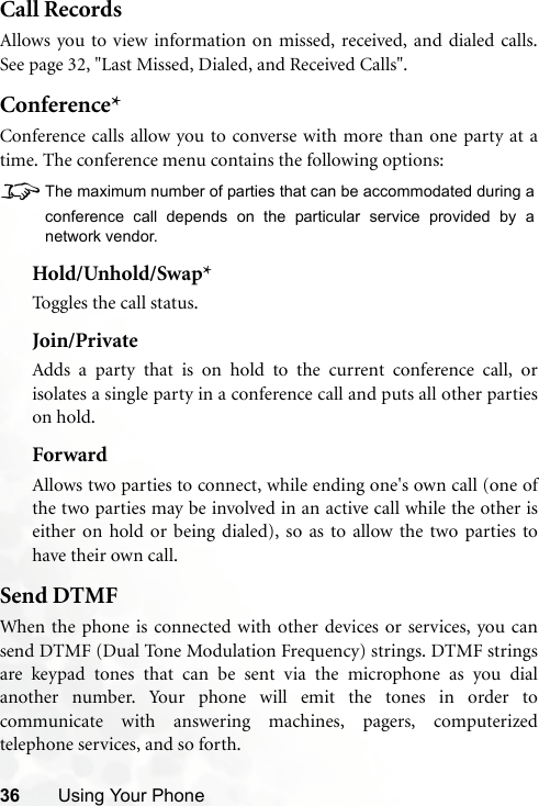 36 Using Your PhoneCall RecordsAllows you to view information on missed, received, and dialed calls.See page 32, &quot;Last Missed, Dialed, and Received Calls&quot;.Conference*Conference calls allow you to converse with more than one party at atime. The conference menu contains the following options:8The maximum number of parties that can be accommodated during aconference call depends on the particular service provided by anetwork vendor.Hold/Unhold/Swap*Toggles the call status.Join/PrivateAdds a party that is on hold to the current conference call, orisolates a single party in a conference call and puts all other partieson hold.ForwardAllows two parties to connect, while ending one&apos;s own call (one ofthe two parties may be involved in an active call while the other iseither on hold or being dialed), so as to allow the two parties tohave their own call.Send DTMFWhen the phone is connected with other devices or services, you cansend DTMF (Dual Tone Modulation Frequency) strings. DTMF stringsare keypad tones that can be sent via the microphone as you dialanother number. Your phone will emit the tones in order tocommunicate with answering machines, pagers, computerizedtelephone services, and so forth.