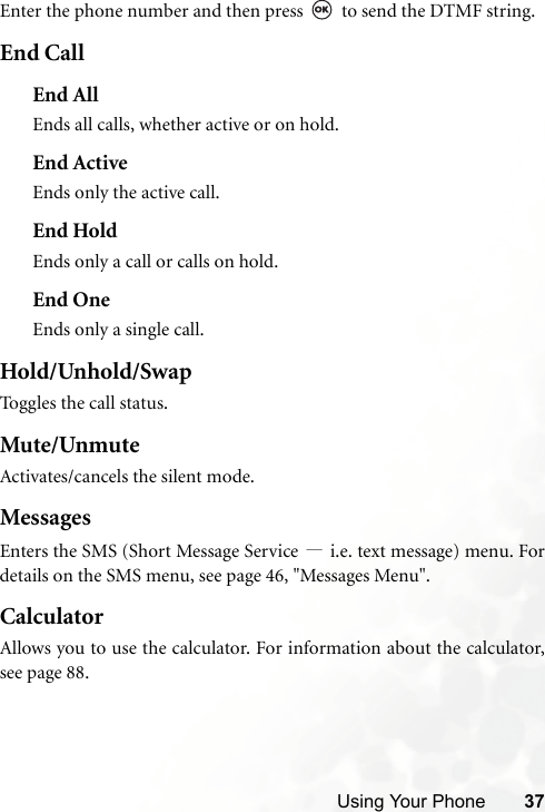 Using Your Phone 37Enter the phone number and then press   to send the DTMF string.End CallEnd AllEnds all calls, whether active or on hold.End ActiveEnds only the active call.End HoldEnds only a call or calls on hold.End OneEnds only a single call.Hold/Unhold/SwapToggles the call status.Mute/UnmuteActivates/cancels the silent mode.MessagesEnters the SMS (Short Message Service —i.e. text message) menu. Fordetails on the SMS menu, see page 46, &quot;Messages Menu&quot;.CalculatorAllows you to use the calculator. For information about the calculator,see page 88.