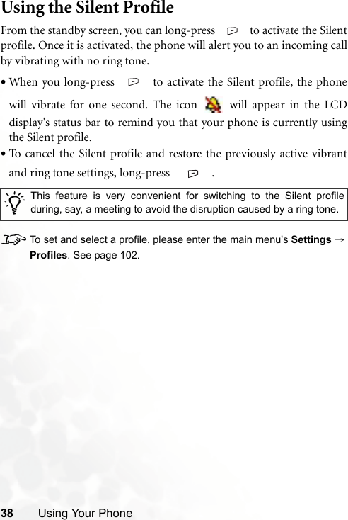 38 Using Your PhoneUsing the Silent ProfileFrom the standby screen, you can long-press   to activate the Silentprofile. Once it is activated, the phone will alert you to an incoming callby vibrating with no ring tone.•When you long-press   to activate the Silent profile, the phonewill vibrate for one second. The icon   will appear in the LCDdisplay&apos;s status bar to remind you that your phone is currently usingthe Silent profile.•To cancel the Silent profile and restore the previously active vibrantand ring tone settings, long-press    .8To set and select a profile, please enter the main menu&apos;s Settings →Profiles. See page 102./This feature is very convenient for switching to the Silent profileduring, say, a meeting to avoid the disruption caused by a ring tone. 