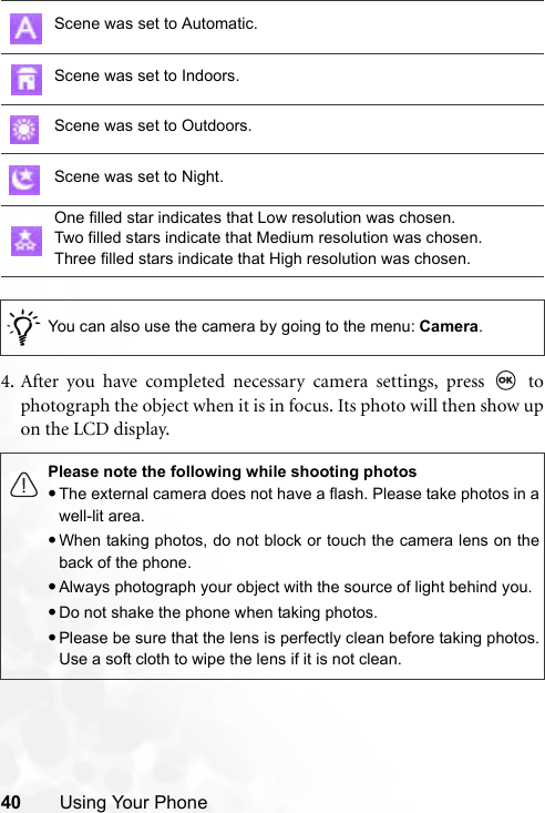 40 Using Your Phone4. After you have completed necessary camera settings, press   tophotograph the object when it is in focus. Its photo will then show upon the LCD display.Scene was set to Automatic.Scene was set to Indoors.Scene was set to Outdoors.Scene was set to Night.One filled star indicates that Low resolution was chosen.Two filled stars indicate that Medium resolution was chosen.Three filled stars indicate that High resolution was chosen./You can also use the camera by going to the menu: Camera.Please note the following while shooting photos•The external camera does not have a flash. Please take photos in awell-lit area.•When taking photos, do not block or touch the camera lens on theback of the phone.•Always photograph your object with the source of light behind you.•Do not shake the phone when taking photos.•Please be sure that the lens is perfectly clean before taking photos.Use a soft cloth to wipe the lens if it is not clean.