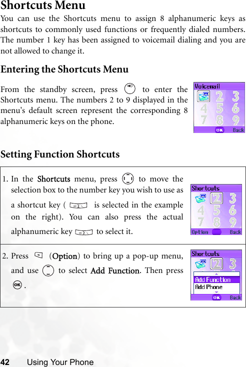 42 Using Your PhoneShortcuts MenuYou can use the Shortcuts menu to assign 8 alphanumeric keys asshortcuts to commonly used functions or frequently dialed numbers.The number 1 key has been assigned to voicemail dialing and you arenot allowed to change it.Entering the Shortcuts MenuSetting Function Shortcuts1. In the Shortcuts menu, press   to move theselection box to the number key you wish to use asa shortcut key (    is selected in the exampleon the right). You can also press the actualalphanumeric key   to select it.2. Press (Option) to bring up a pop-up menu,and use   to select Add Function. Then press.From the standby screen, press   to enter theShortcuts menu. The numbers 2 to 9 displayed in themenu&apos;s default screen represent the corresponding 8alphanumeric keys on the phone.