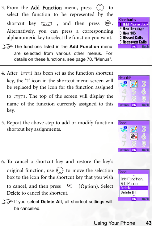 Using Your Phone 433. From the Add Function menu, press   toselect the function to be represented by theshortcut key   , and then press  .Alternatively, you can press a correspondingalphanumeric key to select the function you want.8The functions listed in the Add Function menuare selected from various other menus. Fordetails on these functions, see page 70, &quot;Menus&quot;.4. After    has been set as the function shortcutkey, the &apos;2&apos; icon in the shortcut menu screen willbe replaced by the icon for the function assignedto  . The top of the screen will display thename of the function currently assigned to thiskey.5. Repeat the above step to add or modify functionshortcut key assignments.6. To cancel a shortcut key and restore the key&apos;soriginal function, use   to move the selectionbox to the icon for the shortcut key that you wishto cancel, and then press   (Option). SelectDelete to cancel the shortcut. 8If you select Delete All, all shortcut settings willbe cancelled.