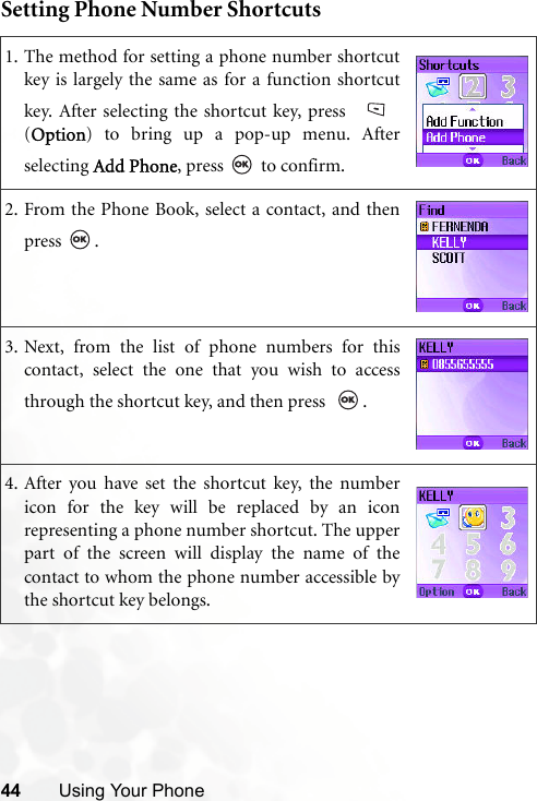 44 Using Your PhoneSetting Phone Number Shortcuts1. The method for setting a phone number shortcutkey is largely the same as for a function shortcutkey. After selecting the shortcut key, press (Option) to bring up a pop-up menu. Afterselecting Add Phone, press   to confirm.2. From the Phone Book, select a contact, and thenpress .3. Next, from the list of phone numbers for thiscontact, select the one that you wish to accessthrough the shortcut key, and then press   .4. After you have set the shortcut key, the numbericon for the key will be replaced by an iconrepresenting a phone number shortcut. The upperpart of the screen will display the name of thecontact to whom the phone number accessible bythe shortcut key belongs.