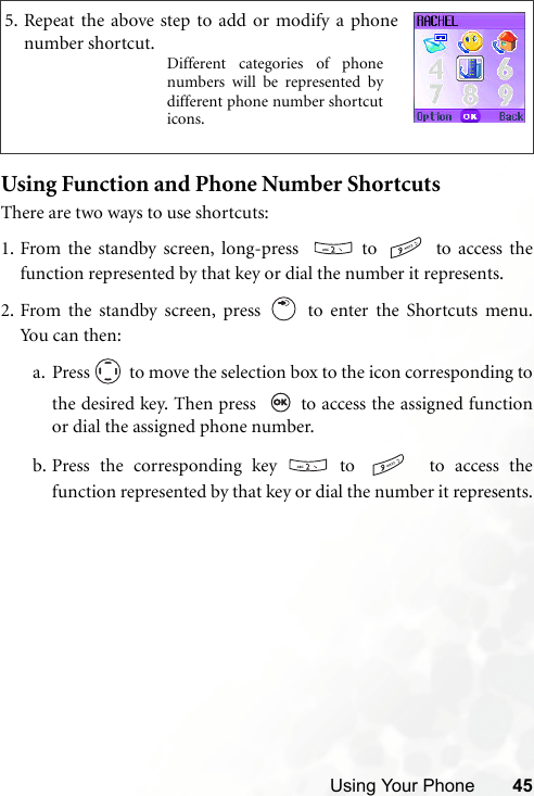 Using Your Phone 45Using Function and Phone Number ShortcutsThere are two ways to use shortcuts:1. From the standby screen, long-press    to   to access thefunction represented by that key or dial the number it represents.2. From the standby screen, press   to enter the Shortcuts menu.Yo u c a n  the n :a. Press   to move the selection box to the icon corresponding tothe desired key. Then press    to access the assigned functionor dial the assigned phone number.b. Press the corresponding key   to    to access thefunction represented by that key or dial the number it represents.5. Repeat the above step to add or modify a phonenumber shortcut.Different categories of phonenumbers will be represented bydifferent phone number shortcuticons.