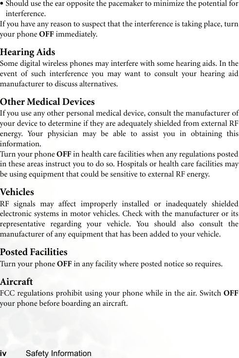 iv Safety Information•Should use the ear opposite the pacemaker to minimize the potential forinterference.If you have any reason to suspect that the interference is taking place, turnyour phone OFF immediately.Hearing AidsSome digital wireless phones may interfere with some hearing aids. In theevent of such interference you may want to consult your hearing aidmanufacturer to discuss alternatives.Other Medical DevicesIf you use any other personal medical device, consult the manufacturer ofyour device to determine if they are adequately shielded from external RFenergy. Your physician may be able to assist you in obtaining thisinformation.Turn your phone OFF in health care facilities when any regulations postedin these areas instruct you to do so. Hospitals or health care facilities maybe using equipment that could be sensitive to external RF energy.VehiclesRF signals may affect improperly installed or inadequately shieldedelectronic systems in motor vehicles. Check with the manufacturer or itsrepresentative regarding your vehicle. You should also consult themanufacturer of any equipment that has been added to your vehicle.Posted FacilitiesTurn your phone OFF in any facility where posted notice so requires.AircraftFCC regulations prohibit using your phone while in the air. Switch OFFyour phone before boarding an aircraft.