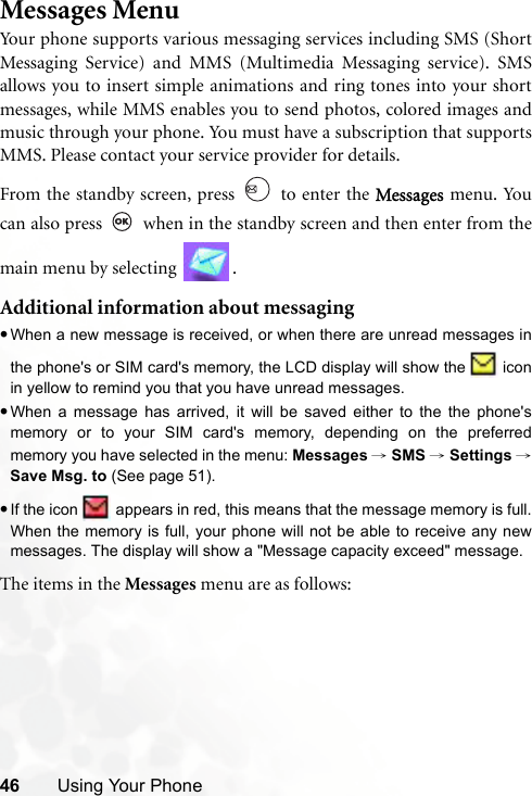 46 Using Your PhoneMessages MenuYour phone supports various messaging services including SMS (ShortMessaging Service) and MMS (Multimedia Messaging service). SMSallows you to insert simple animations and ring tones into your shortmessages, while MMS enables you to send photos, colored images andmusic through your phone. You must have a subscription that supportsMMS. Please contact your service provider for details.From the standby screen, press   to enter the Messages menu. Youcan also press   when in the standby screen and then enter from themain menu by selecting  .Additional information about messaging•When a new message is received, or when there are unread messages inthe phone&apos;s or SIM card&apos;s memory, the LCD display will show the   iconin yellow to remind you that you have unread messages.•When a message has arrived, it will be saved either to the the phone&apos;smemory or to your SIM card&apos;s memory, depending on the preferredmemory you have selected in the menu: Messages → SMS → Settings →Save Msg. to (See page 51). •If the icon   appears in red, this means that the message memory is full.When the memory is full, your phone will not be able to receive any newmessages. The display will show a &quot;Message capacity exceed&quot; message.The items in the Messages menu are as follows: