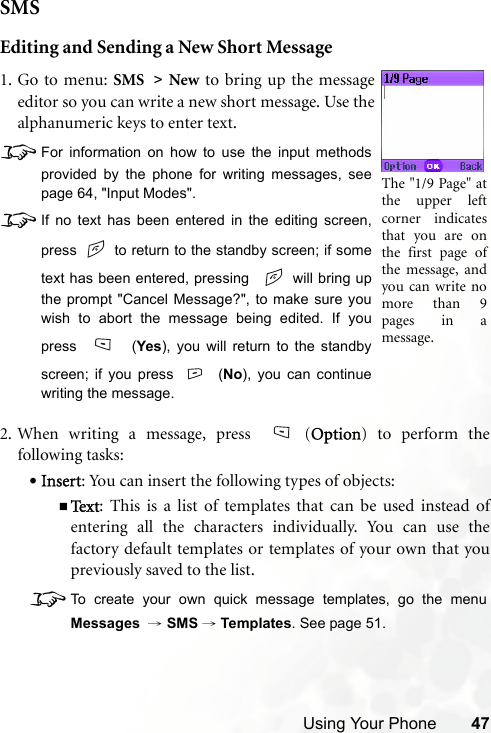 Using Your Phone 47SMSEditing and Sending a New Short Message2. When writing a message, press  (Option) to perform thefollowing tasks:•Insert: You can insert the following types of objects:Te x t : This is a list of templates that can be used instead ofentering all the characters individually. You can use thefactory default templates or templates of your own that youpreviously saved to the list.8To create your own quick message templates, go the menuMessages  → SMS →Templates. See page 51.1. Go to menu: SMS &gt; New to bring up the messageeditor so you can write a new short message. Use thealphanumeric keys to enter text.8For information on how to use the input methodsprovided by the phone for writing messages, seepage 64, &quot;Input Modes&quot;.8If no text has been entered in the editing screen,press   to return to the standby screen; if sometext has been entered, pressing    will bring upthe prompt &quot;Cancel Message?&quot;, to make sure youwish to abort the message being edited. If youpress  (Yes), you will return to the standbyscreen; if you press (No), you can continuewriting the message. The &quot;1/9 Page&quot; atthe upper leftcorner indicatesthat you are onthe first page ofthe message, andyou can write nomore than 9pages in amessage.