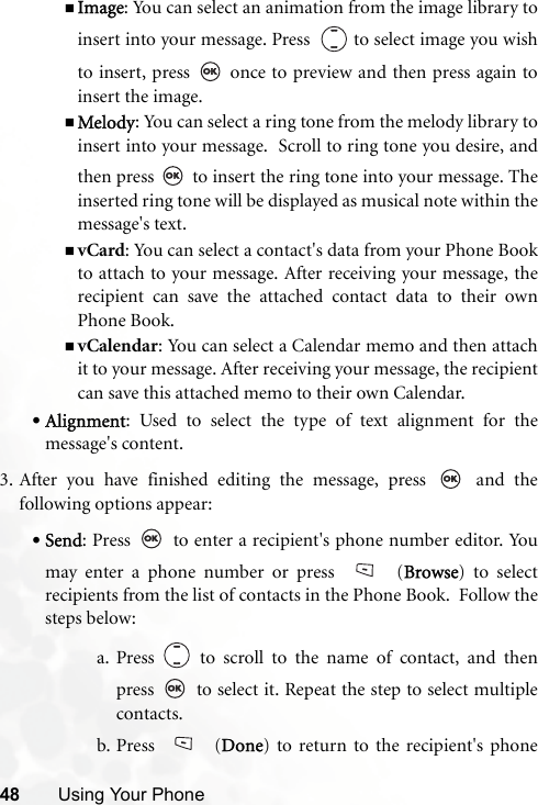 48 Using Your PhoneImage: You can select an animation from the image library toinsert into your message. Press    to select image you wishto insert, press   once to preview and then press again toinsert the image.Melody: You can select a ring tone from the melody library toinsert into your message.  Scroll to ring tone you desire, andthen press   to insert the ring tone into your message. Theinserted ring tone will be displayed as musical note within themessage&apos;s text.vCard: You can select a contact&apos;s data from your Phone Bookto attach to your message. After receiving your message, therecipient can save the attached contact data to their ownPhone Book.vCalendar: You can select a Calendar memo and then attachit to your message. After receiving your message, the recipientcan save this attached memo to their own Calendar.•Alignment: Used to select the type of text alignment for themessage&apos;s content.3. After you have finished editing the message, press   and thefollowing options appear:•Send: Press   to enter a recipient&apos;s phone number editor. Youmay enter a phone number or press   (Browse) to selectrecipients from the list of contacts in the Phone Book.  Follow thesteps below:a. Press   to scroll to the name of contact, and thenpress   to select it. Repeat the step to select multiplecontacts.b. Press  (Done) to return to the recipient&apos;s phone