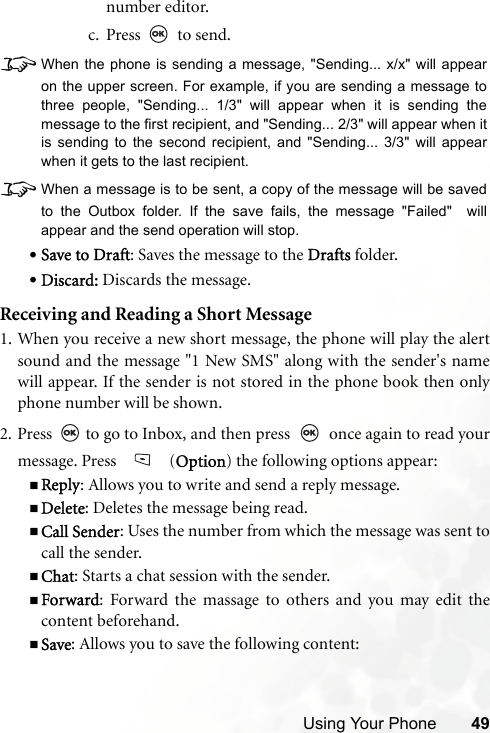 Using Your Phone 49number editor.c. Press  to send.8When the phone is sending a message, &quot;Sending... x/x&quot; will appearon the upper screen. For example, if you are sending a message tothree people, &quot;Sending... 1/3&quot; will appear when it is sending themessage to the first recipient, and &quot;Sending... 2/3&quot; will appear when itis sending to the second recipient, and &quot;Sending... 3/3&quot; will appearwhen it gets to the last recipient.8When a message is to be sent, a copy of the message will be savedto the Outbox folder. If the save fails, the message &quot;Failed&quot;  willappear and the send operation will stop.•Save to Draft: Saves the message to the Drafts folder.•Discard: Discards the message.Receiving and Reading a Short Message1. When you receive a new short message, the phone will play the alertsound and the message &quot;1 New SMS&quot; along with the sender&apos;s namewill appear. If the sender is not stored in the phone book then onlyphone number will be shown.2. Press   to go to Inbox, and then press   once again to read yourmessage. Press   (Option) the following options appear:Reply: Allows you to write and send a reply message.Delete: Deletes the message being read.Call Sender: Uses the number from which the message was sent tocall the sender.Chat: Starts a chat session with the sender.Forward: Forward the massage to others and you may edit thecontent beforehand.Save: Allows you to save the following content: