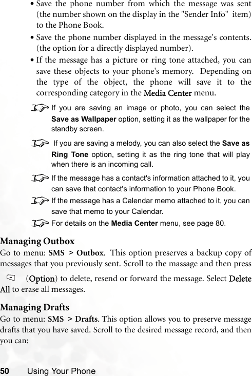 50 Using Your Phone•Save the phone number from which the message was sent(the number shown on the display in the &quot;Sender Info&quot;  item)to the Phone Book.•Save the phone number displayed in the message&apos;s contents.(the option for a directly displayed number).•If the message has a picture or ring tone attached, you cansave these objects to your phone&apos;s memory.  Depending onthe type of the object, the phone will save it to thecorresponding category in the Media Center menu.8If you are saving an image or photo, you can select theSave as Wallpaper option, setting it as the wallpaper for thestandby screen.8 If you are saving a melody, you can also select the Save asRing Tone option, setting it as the ring tone that will playwhen there is an incoming call.8If the message has a contact&apos;s information attached to it, youcan save that contact&apos;s information to your Phone Book.8If the message has a Calendar memo attached to it, you cansave that memo to your Calendar.8For details on the Media Center menu, see page 80.Managing OutboxGo to menu: SMS &gt; Outbox.  This option preserves a backup copy ofmessages that you previously sent. Scroll to the massage and then press (Option) to delete, resend or forward the message. Select DeleteAll to erase all messages.Managing DraftsGo to menu: SMS &gt; Drafts. This option allows you to preserve messagedrafts that you have saved. Scroll to the desired message record, and thenyou can: