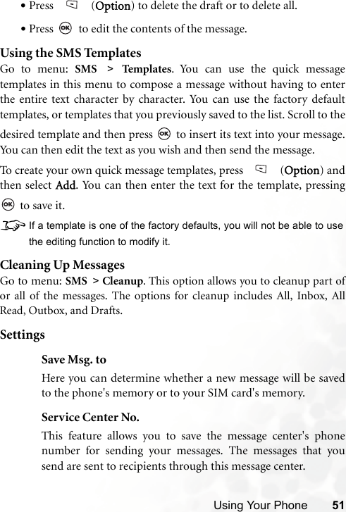 Using Your Phone 51•Press  (Option) to delete the draft or to delete all.•Press   to edit the contents of the message.Using the SMS TemplatesGo to menu: SMS &gt; Temp la tes . You can use the quick messagetemplates in this menu to compose a message without having to enterthe entire text character by character. You can use the factory defaulttemplates, or templates that you previously saved to the list. Scroll to thedesired template and then press   to insert its text into your message.You can then edit the text as you wish and then send the message.To create your own quick message templates, press   (Option) andthen select Add. You can then enter the text for the template, pressing to save it.8If a template is one of the factory defaults, you will not be able to usethe editing function to modify it.Cleaning Up MessagesGo to menu: SMS &gt; Cleanup. This option allows you to cleanup part ofor all of the messages. The options for cleanup includes All, Inbox, AllRead, Outbox, and Drafts. SettingsSave Msg. toHere you can determine whether a new message will be savedto the phone&apos;s memory or to your SIM card&apos;s memory.Service Center No.This feature allows you to save the message center&apos;s phonenumber for sending your messages. The messages that yousend are sent to recipients through this message center.