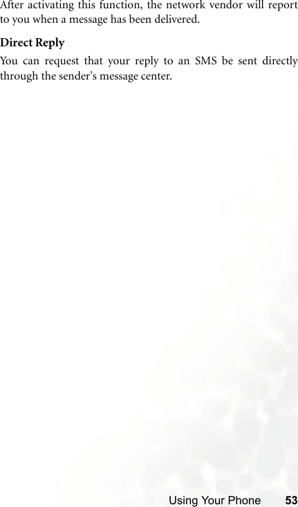 Using Your Phone 53After activating this function, the network vendor will reportto you when a message has been delivered.Direct ReplyYou can request that your reply to an SMS be sent directlythrough the sender&apos;s message center.