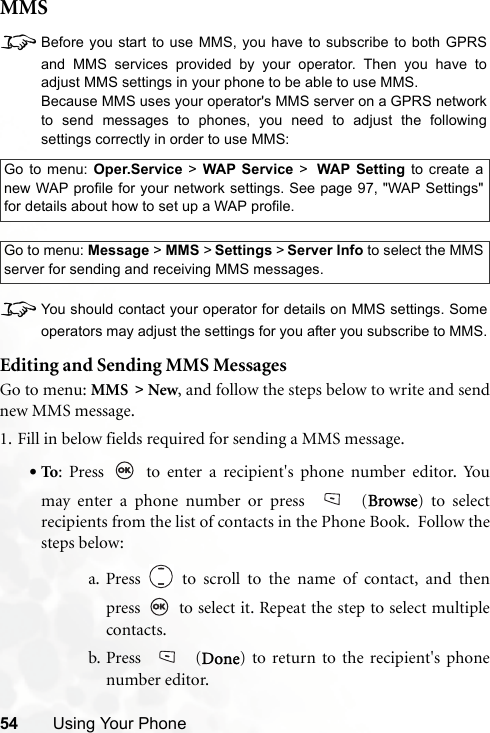 54 Using Your PhoneMMS8Before you start to use MMS, you have to subscribe to both GPRSand MMS services provided by your operator. Then you have toadjust MMS settings in your phone to be able to use MMS.Because MMS uses your operator&apos;s MMS server on a GPRS networkto send messages to phones, you need to adjust the followingsettings correctly in order to use MMS:8You should contact your operator for details on MMS settings. Someoperators may adjust the settings for you after you subscribe to MMS.Editing and Sending MMS MessagesGo to menu: MMS &gt; New, and follow the steps below to write and sendnew MMS message.1. Fill in below fields required for sending a MMS message.•To: Press   to enter a recipient&apos;s phone number editor. Youmay enter a phone number or press   (Browse) to selectrecipients from the list of contacts in the Phone Book.  Follow thesteps below:a. Press   to scroll to the name of contact, and thenpress   to select it. Repeat the step to select multiplecontacts.b. Press  (Done) to return to the recipient&apos;s phonenumber editor.Go to menu: Oper.Service &gt; WAP Service &gt; WAP Setting to create anew WAP profile for your network settings. See page 97, &quot;WAP Settings&quot;for details about how to set up a WAP profile.Go to menu: Message &gt; MMS &gt; Settings &gt; Server Info to select the MMSserver for sending and receiving MMS messages.