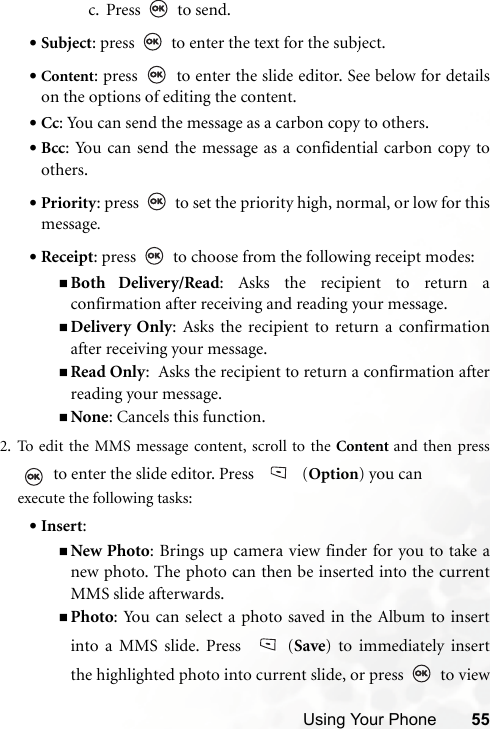 Using Your Phone 55c. Press  to send.•Subject: press   to enter the text for the subject.•Content: press   to enter the slide editor. See below for detailson the options of editing the content.•Cc: You can send the message as a carbon copy to others.•Bcc: You can send the message as a confidential carbon copy toothers.•Priority: press   to set the priority high, normal, or low for thismessage.•Receipt: press   to choose from the following receipt modes:Both Delivery/Read: Asks the recipient to return aconfirmation after receiving and reading your message.Delivery Only: Asks the recipient to return a confirmationafter receiving your message.Read Only:  Asks the recipient to return a confirmation afterreading your message.None: Cancels this function.2. To edit the MMS message content, scroll to the Content and then press to enter the slide editor. Press   (Option) you can execute the following tasks:•Insert: New Photo: Brings up camera view finder for you to take anew photo. The photo can then be inserted into the currentMMS slide afterwards.Photo: You can select a photo saved in the Album to insertinto a MMS slide. Press  (Save) to immediately insertthe highlighted photo into current slide, or press   to view