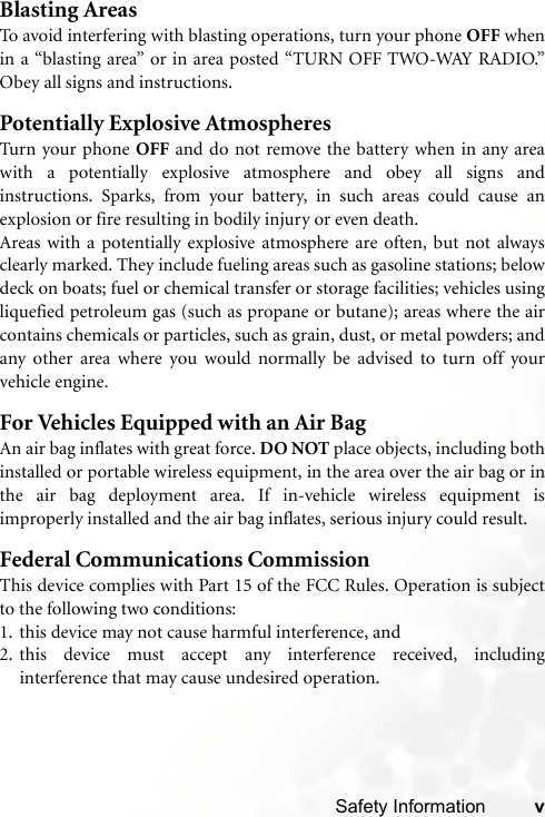 Safety Information vBlasting AreasTo avoid interfering with blasting operations, turn your phone OFF whenin a “blasting area” or in area posted “TURN OFF TWO-WAY RADIO.”Obey all signs and instructions.Potentially Explosive AtmospheresTurn your phone OFF and do not remove the battery when in any areawith a potentially explosive atmosphere and obey all signs andinstructions. Sparks, from your battery, in such areas could cause anexplosion or fire resulting in bodily injury or even death.Areas with a potentially explosive atmosphere are often, but not alwaysclearly marked. They include fueling areas such as gasoline stations; belowdeck on boats; fuel or chemical transfer or storage facilities; vehicles usingliquefied petroleum gas (such as propane or butane); areas where the aircontains chemicals or particles, such as grain, dust, or metal powders; andany other area where you would normally be advised to turn off yourvehicle engine.For Vehicles Equipped with an Air BagAn air bag inflates with great force. DO NOT place objects, including bothinstalled or portable wireless equipment, in the area over the air bag or inthe air bag deployment area. If in-vehicle wireless equipment isimproperly installed and the air bag inflates, serious injury could result.Federal Communications CommissionThis device complies with Part 15 of the FCC Rules. Operation is subjectto the following two conditions:1. this device may not cause harmful interference, and2. this device must accept any interference received, includinginterference that may cause undesired operation.