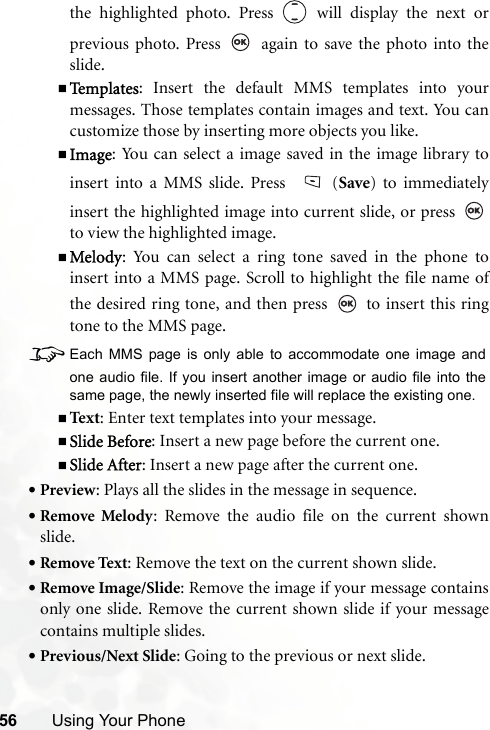 56 Using Your Phonethe highlighted photo. Press   will display the next orprevious photo. Press   again to save the photo into theslide.Te m p l a t e s : Insert the default MMS templates into yourmessages. Those templates contain images and text. You cancustomize those by inserting more objects you like.Image: You can select a image saved in the image library toinsert into a MMS slide. Press  (Save) to immediatelyinsert the highlighted image into current slide, or press to view the highlighted image.Melody: You can select a ring tone saved in the phone toinsert into a MMS page. Scroll to highlight the file name ofthe desired ring tone, and then press   to insert this ringtone to the MMS page.8Each MMS page is only able to accommodate one image andone audio file. If you insert another image or audio file into thesame page, the newly inserted file will replace the existing one.Text : Enter text templates into your message.Slide Before: Insert a new page before the current one.Slide After: Insert a new page after the current one.•Preview: Plays all the slides in the message in sequence.•Remove Melody: Remove the audio file on the current shownslide.•Remove Text: Remove the text on the current shown slide.•Remove Image/Slide: Remove the image if your message containsonly one slide. Remove the current shown slide if your messagecontains multiple slides.•Previous/Next Slide: Going to the previous or next slide.