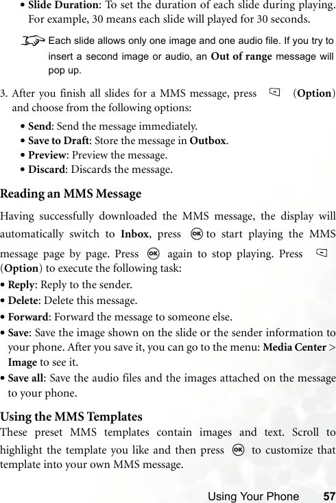 Using Your Phone 57•Slide Duration: To set the duration of each slide during playing.For example, 30 means each slide will played for 30 seconds.   8Each slide allows only one image and one audio file. If you try toinsert a second image or audio, an Out of range message willpop up.3. After you finish all slides for a MMS message, press   (Option)and choose from the following options:•Send: Send the message immediately.•Save to Draft: Store the message in Outbox.•Preview: Preview the message.•Discard: Discards the message.Reading an MMS MessageHaving successfully downloaded the MMS message, the display willautomatically switch to Inbox, press  to start playing the MMSmessage page by page. Press   again to stop playing. Press (Option) to execute the following task:•Reply: Reply to the sender.•Delete: Delete this message.•Forward: Forward the message to someone else.•Save: Save the image shown on the slide or the sender information toyour phone. After you save it, you can go to the menu: Media Center &gt;Image to see it.•Save all: Save the audio files and the images attached on the messageto your phone.Using the MMS TemplatesThese preset MMS templates contain images and text. Scroll tohighlight the template you like and then press   to customize thattemplate into your own MMS message.