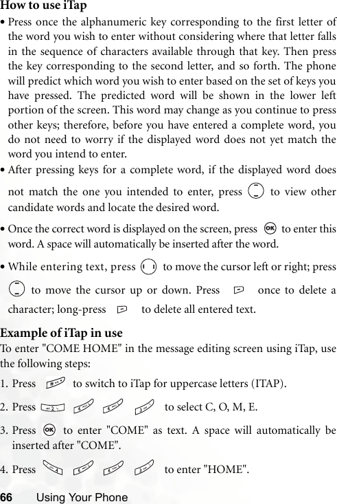 66 Using Your PhoneHow to use iTap•Press once the alphanumeric key corresponding to the first letter ofthe word you wish to enter without considering where that letter fallsin the sequence of characters available through that key. Then pressthe key corresponding to the second letter, and so forth. The phonewill predict which word you wish to enter based on the set of keys youhave pressed. The predicted word will be shown in the lower leftportion of the screen. This word may change as you continue to pressother keys; therefore, before you have entered a complete word, youdo not need to worry if the displayed word does not yet match theword you intend to enter.•After pressing keys for a complete word, if the displayed word doesnot match the one you intended to enter, press   to view othercandidate words and locate the desired word.•Once the correct word is displayed on the screen, press    to enter thisword. A space will automatically be inserted after the word.•While entering text, press   to move the cursor left or right; press to move the cursor up or down. Press  once to delete acharacter; long-press    to delete all entered text.Example of iTap in useTo enter &quot;COME HOME&quot; in the message editing screen using iTap, usethe following steps:1. Press    to switch to iTap for uppercase letters (ITAP). 2. Press        to select C, O, M, E.3. Press   to enter &quot;COME&quot; as text. A space will automatically beinserted after &quot;COME&quot;.4. Press        to enter &quot;HOME&quot;.
