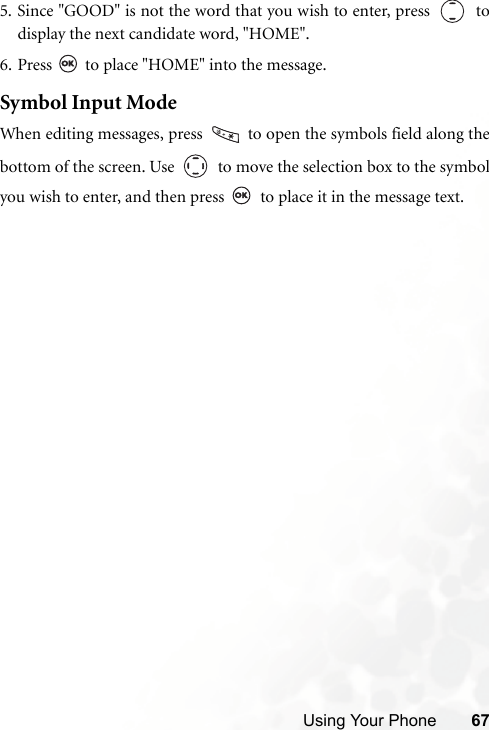 Using Your Phone 675. Since &quot;GOOD&quot; is not the word that you wish to enter, press     todisplay the next candidate word, &quot;HOME&quot;.6. Press   to place &quot;HOME&quot; into the message.Symbol Input ModeWhen editing messages, press   to open the symbols field along thebottom of the screen. Use     to move the selection box to the symbolyou wish to enter, and then press   to place it in the message text.