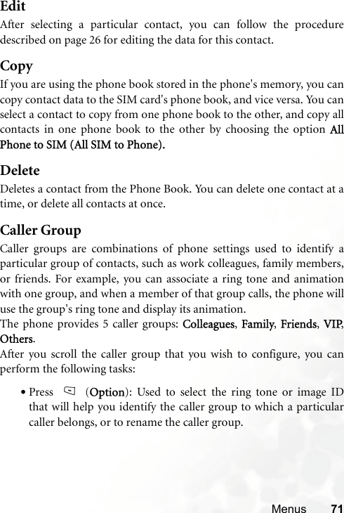 Menus 71EditAfter selecting a particular contact, you can follow the proceduredescribed on page 26 for editing the data for this contact.CopyIf you are using the phone book stored in the phone&apos;s memory, you cancopy contact data to the SIM card&apos;s phone book, and vice versa. You canselect a contact to copy from one phone book to the other, and copy allcontacts in one phone book to the other by choosing the option AllPhone to SIM (All SIM to Phone).DeleteDeletes a contact from the Phone Book. You can delete one contact at atime, or delete all contacts at once. Caller GroupCaller groups are combinations of phone settings used to identify aparticular group of contacts, such as work colleagues, family members,or friends. For example, you can associate a ring tone and animationwith one group, and when a member of that group calls, the phone willuse the group&apos;s ring tone and display its animation.The phone provides 5 caller groups: Colleagues, Family, Friends, VIP,Others.After you scroll the caller group that you wish to configure, you canperform the following tasks:•Press (Option): Used to select the ring tone or image IDthat will help you identify the caller group to which a particularcaller belongs, or to rename the caller group.