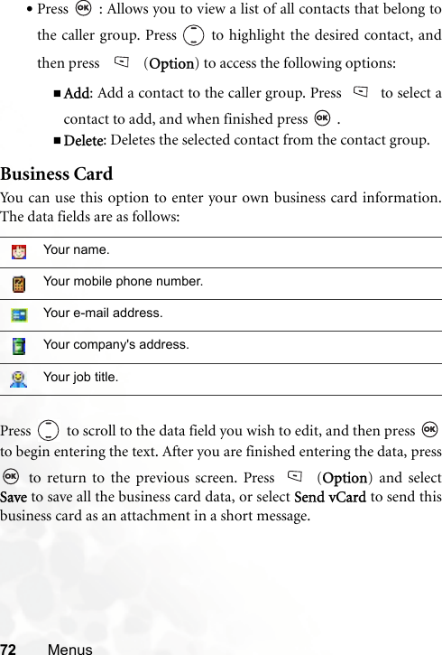 72 Menus•Press   : Allows you to view a list of all contacts that belong tothe caller group. Press   to highlight the desired contact, andthen press  (Option) to access the following options:Add: Add a contact to the caller group. Press to select acontact to add, and when finished press   .Delete: Deletes the selected contact from the contact group.Business CardYou can use this option to enter your own business card information.The data fields are as follows:Press   to scroll to the data field you wish to edit, and then press to begin entering the text. After you are finished entering the data, press to return to the previous screen. Press (Option) and selectSave to save all the business card data, or select Send vCard to send thisbusiness card as an attachment in a short message. Your name.Your mobile phone number.Your e-mail address.Your company&apos;s address.Your job title.