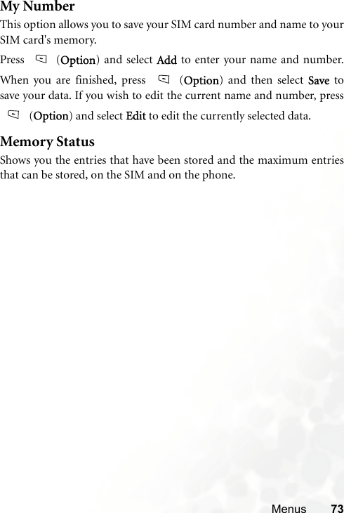 Menus 73My NumberThis option allows you to save your SIM card number and name to yourSIM card&apos;s memory.Press (Option) and select Add to enter your name and number.When you are finished, press  (Option) and then select Save  tosave your data. If you wish to edit the current name and number, press(Option) and select Edit to edit the currently selected data.Memory StatusShows you the entries that have been stored and the maximum entriesthat can be stored, on the SIM and on the phone.