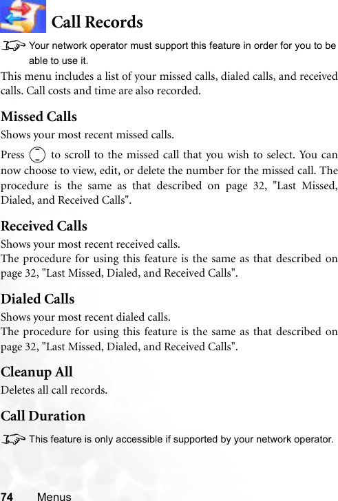 74 MenusCall Records8Your network operator must support this feature in order for you to beable to use it.This menu includes a list of your missed calls, dialed calls, and receivedcalls. Call costs and time are also recorded.Missed CallsShows your most recent missed calls.Press   to scroll to the missed call that you wish to select. You cannow choose to view, edit, or delete the number for the missed call. Theprocedure is the same as that described on page 32, &quot;Last Missed,Dialed, and Received Calls&quot;.Received CallsShows your most recent received calls.The procedure for using this feature is the same as that described onpage 32, &quot;Last Missed, Dialed, and Received Calls&quot;.Dialed CallsShows your most recent dialed calls.The procedure for using this feature is the same as that described onpage 32, &quot;Last Missed, Dialed, and Received Calls&quot;.Cleanup AllDeletes all call records.Call Duration8This feature is only accessible if supported by your network operator.