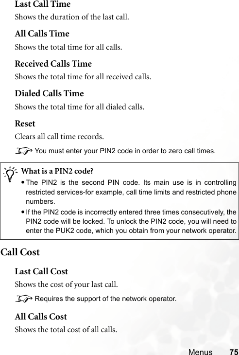 Menus 75Last Call TimeShows the duration of the last call.All Calls TimeShows the total time for all calls.Received Calls TimeShows the total time for all received calls.Dialed Calls TimeShows the total time for all dialed calls.ResetClears all call time records.8You must enter your PIN2 code in order to zero call times.Call CostLast Call CostShows the cost of your last call.8Requires the support of the network operator.All Calls CostShows the total cost of all calls./What is a PIN2 code?•The PIN2 is the second PIN code. Its main use is in controllingrestricted services-for example, call time limits and restricted phonenumbers.•If the PIN2 code is incorrectly entered three times consecutively, thePIN2 code will be locked. To unlock the PIN2 code, you will need toenter the PUK2 code, which you obtain from your network operator.