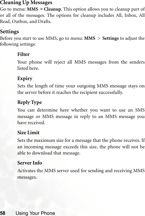 58 Using Your PhoneCleaning Up MessagesGo to menu: MMS &gt; Cleanup. This option allows you to cleanup part ofor all of the messages. The options for cleanup includes All, Inbox, AllRead, Outbox, and Drafts. SettingsBefore you start to use MMS, go to menu: MMS &gt; Settings to adjust thefollowing settings:FilterYour phone will reject all MMS messages from the senderslisted here.ExpirySets the length of time your outgoing MMS message stays onthe server before it reaches the recipient successfully.Reply TypeYou can determine here whether you want to use an SMSmessage or MMS message in reply to an MMS message youhave received.Size LimitSets the maximum size for a message that the phone receives. Ifan incoming message exceeds this size, the phone will not beable to download that message.Server InfoActivates the MMS server used for sending and receiving MMSmessages.