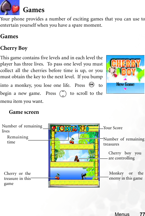 Menus 77GamesYour phone provides a number of exciting games that you can use toentertain yourself when you have a spare moment.GamesCherry BoyGame screenThis game contains five levels and in each level theplayer has three lives.  To pass one level you mustcollect all the cherries before time is up, or youmust obtain the key to the next level.  If you bumpinto a monkey, you lose one life.  Press   tobegin a new game.  Press   to scroll to themenu item you want.  Cherry boy youare controlling Cherry or thetreasure in thisgame Monkey or theenemy in this game Remainingtime Number of remaininglives Number of remainingtreasuresYour Score 
