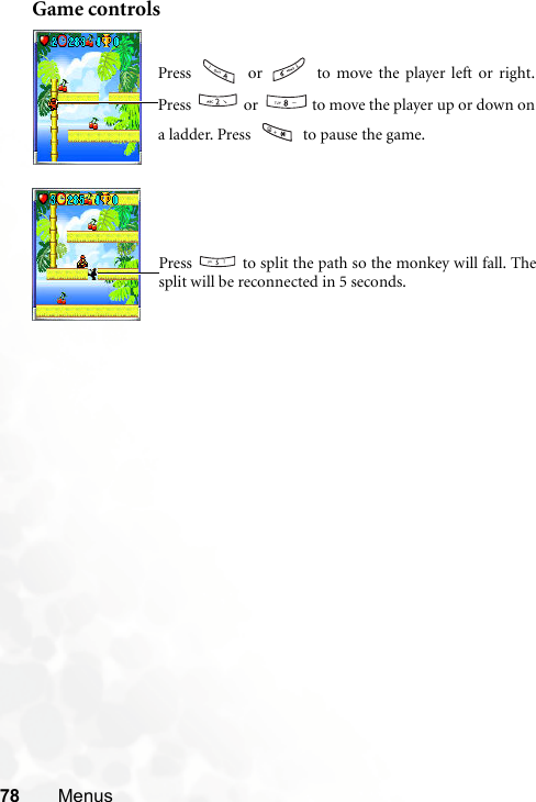 78 MenusGame controlsPress   or   to move the player left or right.Press   or   to move the player up or down ona ladder. Press   to pause the game.Press   to split the path so the monkey will fall. Thesplit will be reconnected in 5 seconds.