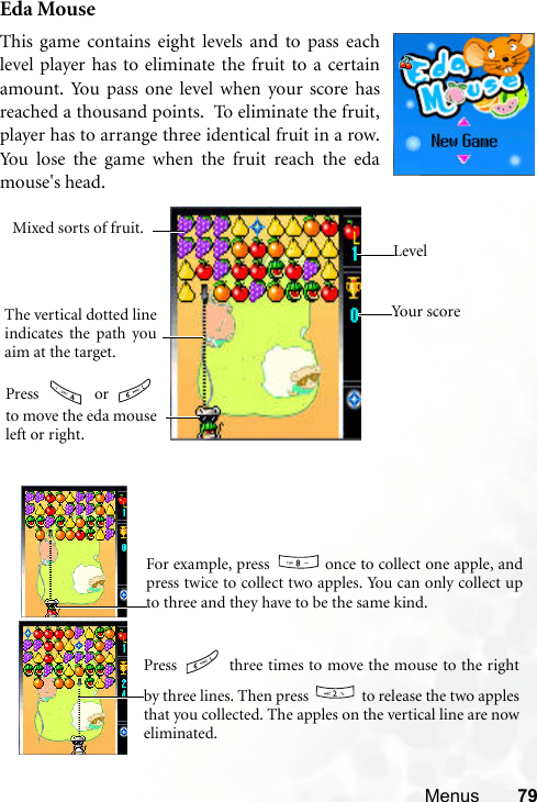 Menus 79Eda MouseThis game contains eight levels and to pass eachlevel player has to eliminate the fruit to a certainamount. You pass one level when your score hasreached a thousand points.  To eliminate the fruit,player has to arrange three identical fruit in a row.You lose the game when the fruit reach the edamouse&apos;s head.    You r  s co r eLevelThe vertical dotted lineindicates the path youaim at the target.Mixed sorts of fruit.Press  or to move the eda mouseleft or right.    For example, press   once to collect one apple, andpress twice to collect two apples. You can only collect upto three and they have to be the same kind.   Press   three times to move the mouse to the rightby three lines. Then press   to release the two applesthat you collected. The apples on the vertical line are noweliminated. 