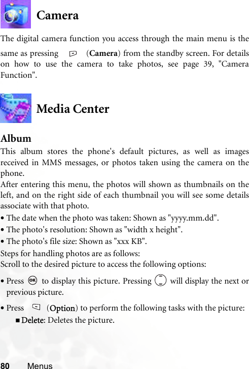 80 MenusCameraThe digital camera function you access through the main menu is thesame as pressing  (Camera) from the standby screen. For detailson how to use the camera to take photos, see page 39, &quot;CameraFunction&quot;.Media CenterAlbumThis album stores the phone&apos;s default pictures, as well as imagesreceived in MMS messages, or photos taken using the camera on thephone. After entering this menu, the photos will shown as thumbnails on theleft, and on the right side of each thumbnail you will see some detailsassociate with that photo.•The date when the photo was taken: Shown as &quot;yyyy.mm.dd&quot;.•The photo&apos;s resolution: Shown as &quot;width x height&quot;.•The photo&apos;s file size: Shown as &quot;xxx KB&quot;.Steps for handling photos are as follows:Scroll to the desired picture to access the following options:•Press   to display this picture. Pressing   will display the next orprevious picture.•Press (Option) to perform the following tasks with the picture:Delete: Deletes the picture.