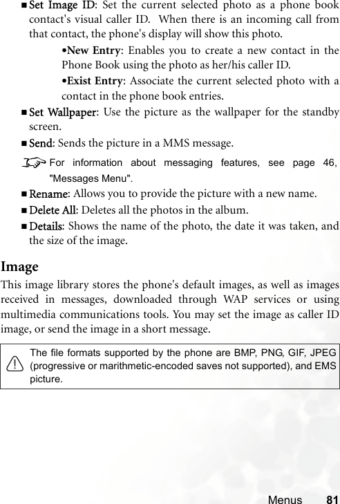 Menus 81Set Image ID: Set the current selected photo as a phone bookcontact&apos;s visual caller ID.  When there is an incoming call fromthat contact, the phone&apos;s display will show this photo.•New Entry: Enables you to create a new contact in thePhone Book using the photo as her/his caller ID.•Exist Entry: Associate the current selected photo with acontact in the phone book entries.Set Wallpaper: Use the picture as the wallpaper for the standbyscreen.Send: Sends the picture in a MMS message.8For information about messaging features, see page 46,&quot;Messages Menu&quot;.Rename: Allows you to provide the picture with a new name.Delete All: Deletes all the photos in the album.Details: Shows the name of the photo, the date it was taken, andthe size of the image.ImageThis image library stores the phone&apos;s default images, as well as imagesreceived in messages, downloaded through WAP services or usingmultimedia communications tools. You may set the image as caller IDimage, or send the image in a short message. The file formats supported by the phone are BMP, PNG, GIF, JPEG(progressive or marithmetic-encoded saves not supported), and EMSpicture.