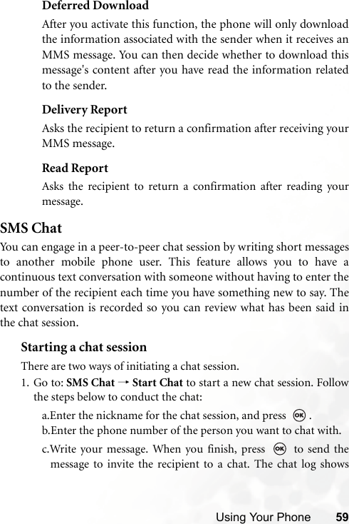 Using Your Phone 59Deferred DownloadAfter you activate this function, the phone will only downloadthe information associated with the sender when it receives anMMS message. You can then decide whether to download thismessage&apos;s content after you have read the information relatedto the sender.Delivery ReportAsks the recipient to return a confirmation after receiving yourMMS message.Read ReportAsks the recipient to return a confirmation after reading yourmessage.SMS ChatYou can engage in a peer-to-peer chat session by writing short messagesto another mobile phone user. This feature allows you to have acontinuous text conversation with someone without having to enter thenumber of the recipient each time you have something new to say. Thetext conversation is recorded so you can review what has been said inthe chat session.Starting a chat sessionThere are two ways of initiating a chat session.1. Go to: SMS Chat → Start Chat to start a new chat session. Followthe steps below to conduct the chat:a.Enter the nickname for the chat session, and press  .b.Enter the phone number of the person you want to chat with.c.Write your message. When you finish, press   to send themessage to invite the recipient to a chat. The chat log shows