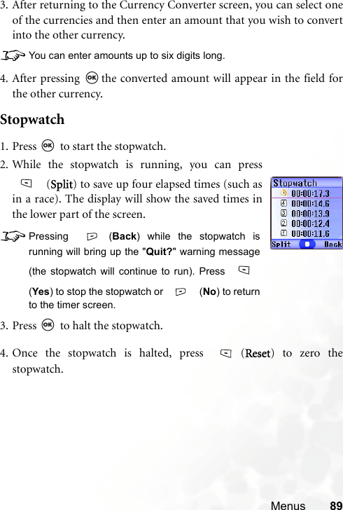 Menus 893. After returning to the Currency Converter screen, you can select oneof the currencies and then enter an amount that you wish to convertinto the other currency.8You can enter amounts up to six digits long.4. After pressing  the converted amount will appear in the field forthe other currency.Stopwatch4. Once the stopwatch is halted, press  (Reset) to zero thestopwatch.1. Press   to start the stopwatch.2. While the stopwatch is running, you can press (Split) to save up four elapsed times (such asin a race). The display will show the saved times inthe lower part of the screen.8Pressing (Back) while the stopwatch isrunning will bring up the &quot;Quit?&quot; warning message(the stopwatch will continue to run). Press (Yes) to stop the stopwatch or   (No) to returnto the timer screen.3. Press   to halt the stopwatch.