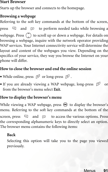 Menus 91Start BrowserStarts up the browser and connects to the homepage.Browsing a webpageReferring to the soft key commands at the bottom of the screen,press  and  to perform needed tasks while browsing awebpage. Press  to scroll up or down a webpage. For details onbrowsing a webpage, inquire with the network operator providingWAP services. Your Internet connectivity service will determine thelayout and content of the webpages you view. Depending on thespecifics of your service, they way you browse the Internet on yourphone will differ.How to close the browser and end the online session•While online, press   or long-press  .•If you are already viewing a WAP webpage, long-press    orfrom the browser&apos;s menu select Exit.How to display the browser&apos;s menuWhile viewing a WAP webpage, press   to display the browser&apos;smenu. Referring to the soft key commands at the bottom of thescreen, press   and   to access the various options. Pressthe corresponding alphanumeric keys to directly select an option.The browser menu contains the following items:BackSelecting this option will take you to the page you viewedpreviously.