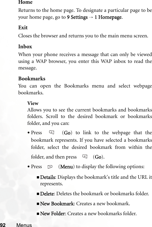 92 MenusHomeReturns to the home page. To designate a particular page to beyour home page, go to 9 Settings → 1 Homepage.ExitCloses the browser and returns you to the main menu screen.InboxWhen your phone receives a message that can only be viewedusing a WAP browser, you enter this WAP inbox to read themessage.BookmarksYou can open the Bookmarks menu and select webpagebookmarks.ViewAllows you to see the current bookmarks and bookmarksfolders. Scroll to the desired bookmark or bookmarksfolder, and you can:•Press  (Go) to link to the webpage that thebookmark represents. If you have selected a bookmarksfolder, select the desired bookmark from within thefolder, and then press   (Go).•Press  (Menu) to display the following options:Details: Displays the bookmark&apos;s title and the URL itrepresents.Delete: Deletes the bookmark or bookmarks folder.New Bookmark: Creates a new bookmark.New Folder: Creates a new bookmarks folder.