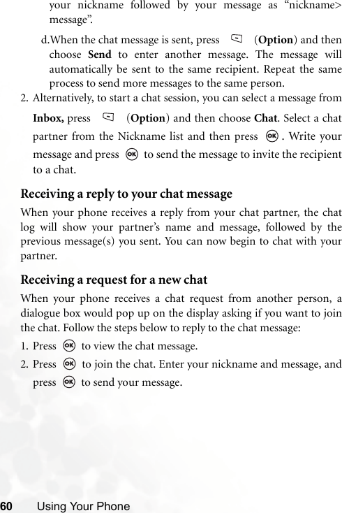 60 Using Your Phoneyour nickname followed by your message as “nickname&gt;message”.d.When the chat message is sent, press   (Option) and thenchoose  Send to enter another message. The message willautomatically be sent to the same recipient. Repeat the sameprocess to send more messages to the same person.2. Alternatively, to start a chat session, you can select a message fromInbox, press  (Option) and then choose Chat. Select a chatpartner from the Nickname list and then press  . Write yourmessage and press   to send the message to invite the recipientto a chat. Receiving a reply to your chat messageWhen your phone receives a reply from your chat partner, the chatlog will show your partner’s name and message, followed by theprevious message(s) you sent. You can now begin to chat with yourpartner. Receiving a request for a new chatWhen your phone receives a chat request from another person, adialogue box would pop up on the display asking if you want to jointhe chat. Follow the steps below to reply to the chat message:1. Press   to view the chat message. 2. Press   to join the chat. Enter your nickname and message, andpress   to send your message.