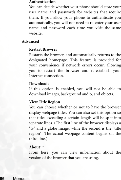 96 MenusAuthenticationYou can decide whether your phone should store youruser name and passwords for websites that requirethem. If you allow your phone to authenticate youautomatically, you will not need to re-enter your username and password each time you visit the samewebsite.AdvancedRestart BrowserRestarts the browser, and automatically returns to thedesignated homepage. This feature is provided foryour convenience if network errors occur, allowingyou to restart the browser and re-establish yourInternet connection.DownloadsIf this option is enabled, you will not be able todownload images, background audio, and objects.View Title RegionYou can choose whether or not to have the browserdisplay webpage titles. You can also set this option sothat titles exceeding a certain length will be split intoseparate lines. (The first line of the browser displays a&quot;G&quot; and a globe image, while the second is the &quot;titleregion&quot;. The actual webpage content begins on thethird line.)About…From here, you can view information about theversion of the browser that you are using.