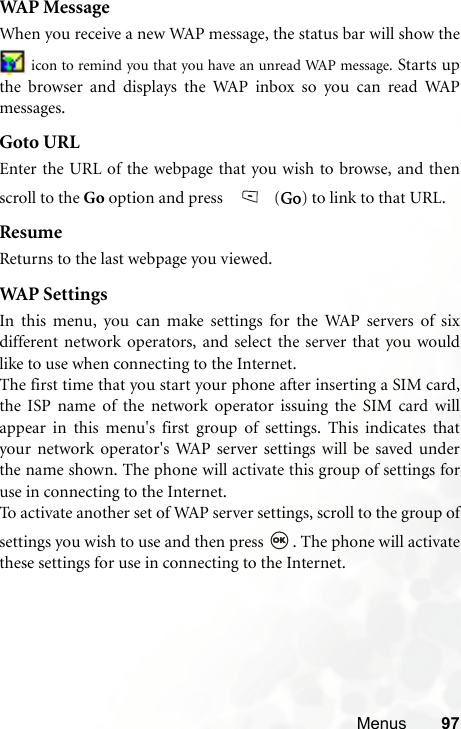 Menus 97WAP MessageWhen you receive a new WAP message, the status bar will show the icon to remind you that you have an unread WAP message. Starts upthe browser and displays the WAP inbox so you can read WAPmessages.Goto URLEnter the URL of the webpage that you wish to browse, and thenscroll to the Go option and press   (Go) to link to that URL.ResumeReturns to the last webpage you viewed.WAP  S e t t i n g sIn this menu, you can make settings for the WAP servers of sixdifferent network operators, and select the server that you wouldlike to use when connecting to the Internet.The first time that you start your phone after inserting a SIM card,the ISP name of the network operator issuing the SIM card willappear in this menu&apos;s first group of settings. This indicates thatyour network operator&apos;s WAP server settings will be saved underthe name shown. The phone will activate this group of settings foruse in connecting to the Internet.To activate another set of WAP server settings, scroll to the group ofsettings you wish to use and then press  . The phone will activatethese settings for use in connecting to the Internet.