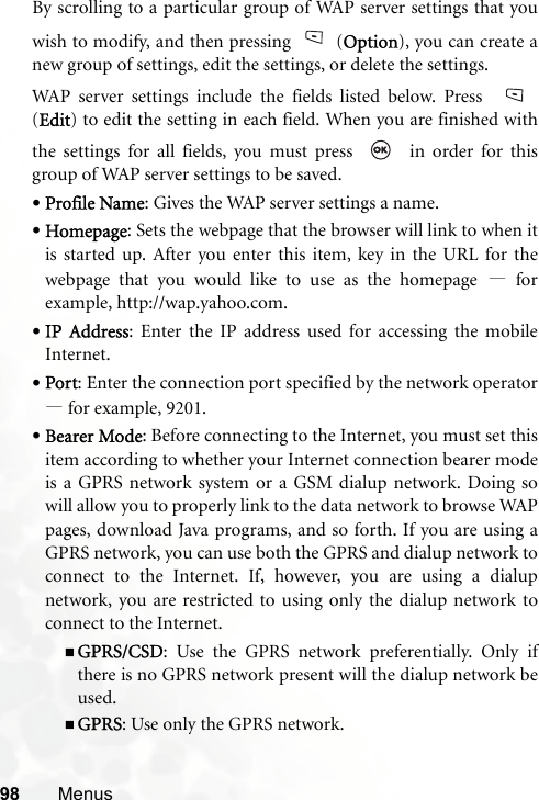 98 MenusBy scrolling to a particular group of WAP server settings that youwish to modify, and then pressing (Option), you can create anew group of settings, edit the settings, or delete the settings.WAP server settings include the fields listed below. Press (Edit) to edit the setting in each field. When you are finished withthe settings for all fields, you must press     in order for thisgroup of WAP server settings to be saved.•Profile Name: Gives the WAP server settings a name.•Homepage: Sets the webpage that the browser will link to when itis started up. After you enter this item, key in the URL for thewebpage that you would like to use as the homepage —forexample, http://wap.yahoo.com.•IP Address: Enter the IP address used for accessing the mobileInternet.•Port: Enter the connection port specified by the network operator—for example, 9201.•Bearer Mode: Before connecting to the Internet, you must set thisitem according to whether your Internet connection bearer modeis a GPRS network system or a GSM dialup network. Doing sowill allow you to properly link to the data network to browse WAPpages, download Java programs, and so forth. If you are using aGPRS network, you can use both the GPRS and dialup network toconnect to the Internet. If, however, you are using a dialupnetwork, you are restricted to using only the dialup network toconnect to the Internet.GPRS/CSD: Use the GPRS network preferentially. Only ifthere is no GPRS network present will the dialup network beused.GPRS: Use only the GPRS network.