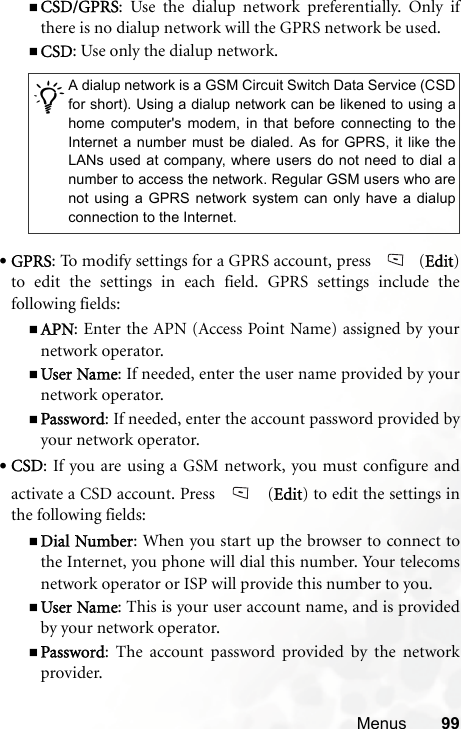 Menus 99CSD/GPRS: Use the dialup network preferentially. Only ifthere is no dialup network will the GPRS network be used.CSD: Use only the dialup network.•GPRS: To modify settings for a GPRS account, press  (Edit)to edit the settings in each field. GPRS settings include thefollowing fields:APN: Enter the APN (Access Point Name) assigned by yournetwork operator.User Name: If needed, enter the user name provided by yournetwork operator.Password: If needed, enter the account password provided byyour network operator.•CSD: If you are using a GSM network, you must configure andactivate a CSD account. Press   (Edit) to edit the settings inthe following fields:Dial Number: When you start up the browser to connect tothe Internet, you phone will dial this number. Your telecomsnetwork operator or ISP will provide this number to you.User Name: This is your user account name, and is providedby your network operator.Password: The account password provided by the networkprovider./A dialup network is a GSM Circuit Switch Data Service (CSDfor short). Using a dialup network can be likened to using ahome computer&apos;s modem, in that before connecting to theInternet a number must be dialed. As for GPRS, it like theLANs used at company, where users do not need to dial anumber to access the network. Regular GSM users who arenot using a GPRS network system can only have a dialupconnection to the Internet.