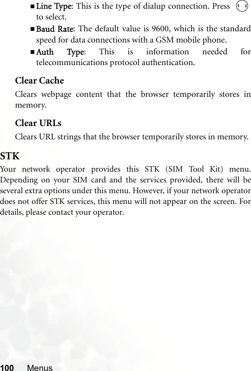 100 MenusLine Type: This is the type of dialup connection. Press  to select.Baud Rate: The default value is 9600, which is the standardspeed for data connections with a GSM mobile phone.Auth Type: This is information needed fortelecommunications protocol authentication.Clear CacheClears webpage content that the browser temporarily stores inmemory.Clear URLsClears URL strings that the browser temporarily stores in memory.STKYour network operator provides this STK (SIM Tool Kit) menu.Depending on your SIM card and the services provided, there will beseveral extra options under this menu. However, if your network operatordoes not offer STK services, this menu will not appear on the screen. Fordetails, please contact your operator.